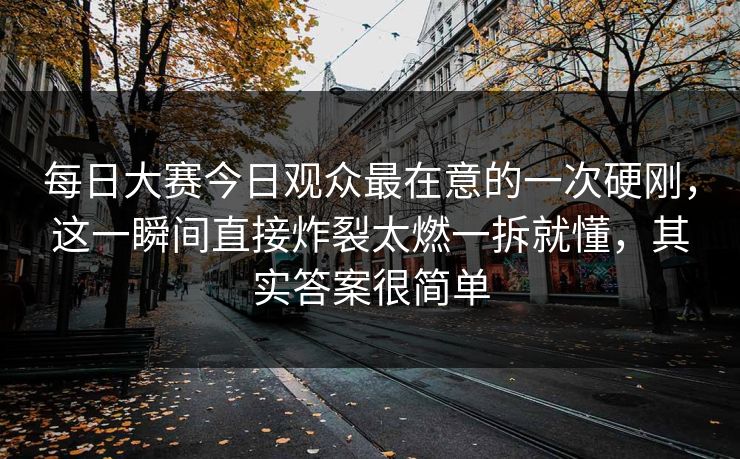每日大赛今日观众最在意的一次硬刚，这一瞬间直接炸裂太燃一拆就懂，其实答案很简单