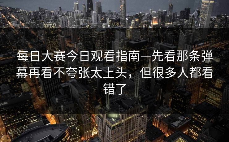 每日大赛今日观看指南—先看那条弹幕再看不夸张太上头，但很多人都看错了