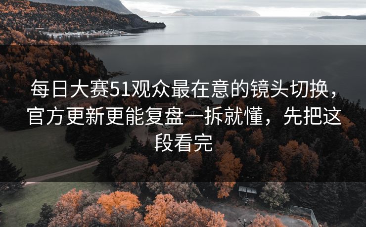 每日大赛51观众最在意的镜头切换，官方更新更能复盘一拆就懂，先把这段看完