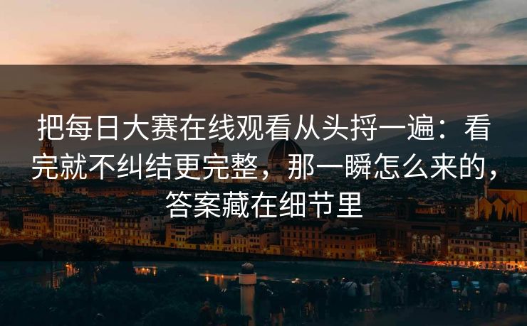 把每日大赛在线观看从头捋一遍：看完就不纠结更完整，那一瞬怎么来的，答案藏在细节里
