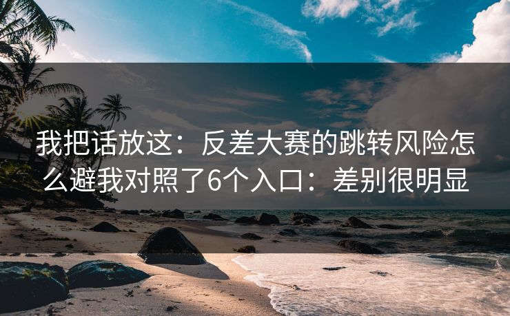 我把话放这：反差大赛的跳转风险怎么避我对照了6个入口：差别很明显