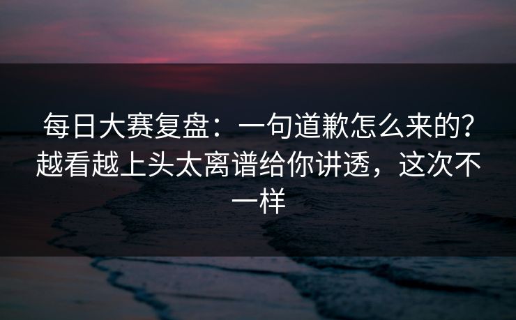 每日大赛复盘：一句道歉怎么来的？越看越上头太离谱给你讲透，这次不一样