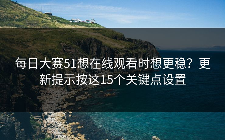 每日大赛51想在线观看时想更稳？更新提示按这15个关键点设置