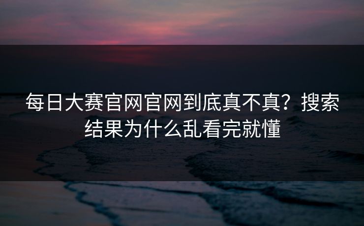 每日大赛官网官网到底真不真？搜索结果为什么乱看完就懂