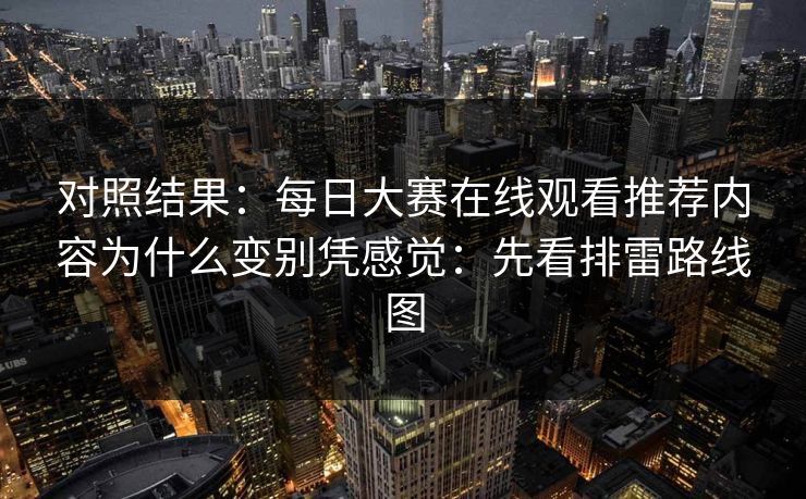对照结果：每日大赛在线观看推荐内容为什么变别凭感觉：先看排雷路线图