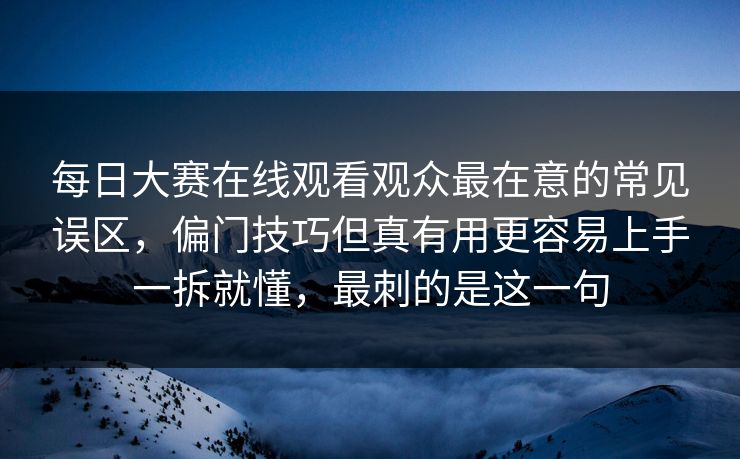 每日大赛在线观看观众最在意的常见误区，偏门技巧但真有用更容易上手一拆就懂，最刺的是这一句
