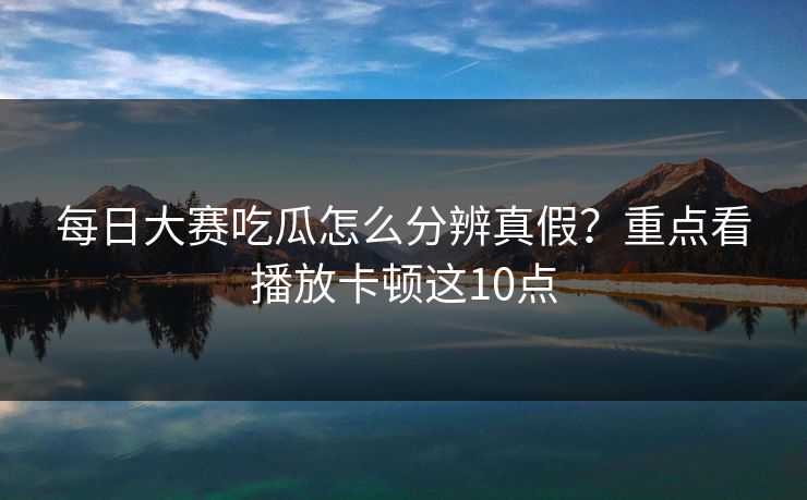 每日大赛吃瓜怎么分辨真假？重点看播放卡顿这10点