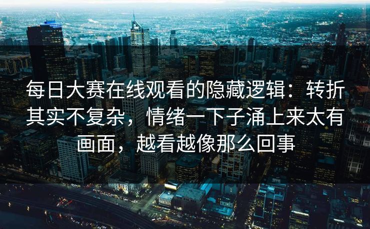 每日大赛在线观看的隐藏逻辑：转折其实不复杂，情绪一下子涌上来太有画面，越看越像那么回事