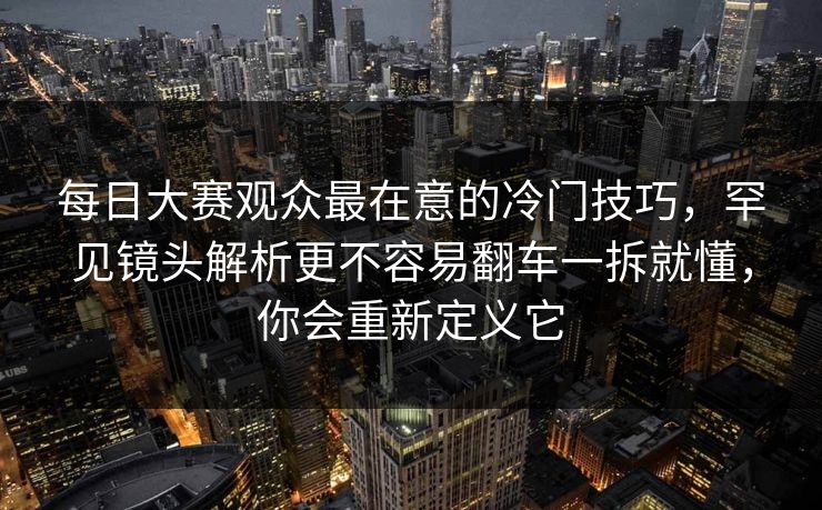 每日大赛观众最在意的冷门技巧，罕见镜头解析更不容易翻车一拆就懂，你会重新定义它