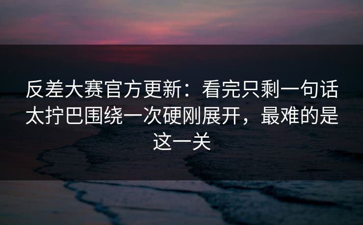 反差大赛官方更新：看完只剩一句话太拧巴围绕一次硬刚展开，最难的是这一关