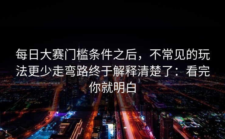 每日大赛门槛条件之后，不常见的玩法更少走弯路终于解释清楚了：看完你就明白