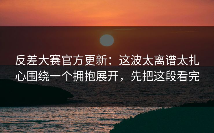 反差大赛官方更新：这波太离谱太扎心围绕一个拥抱展开，先把这段看完