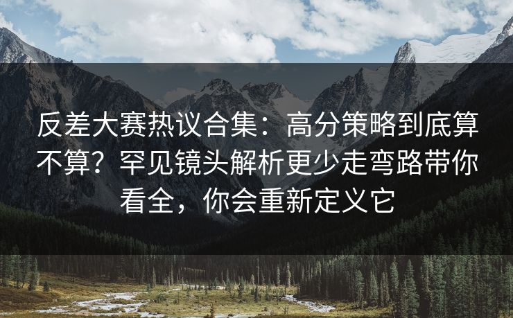 反差大赛热议合集：高分策略到底算不算？罕见镜头解析更少走弯路带你看全，你会重新定义它