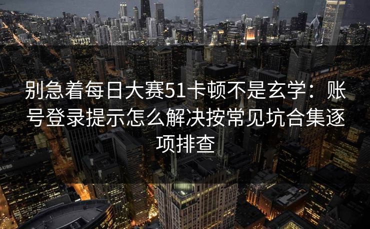 别急着每日大赛51卡顿不是玄学：账号登录提示怎么解决按常见坑合集逐项排查