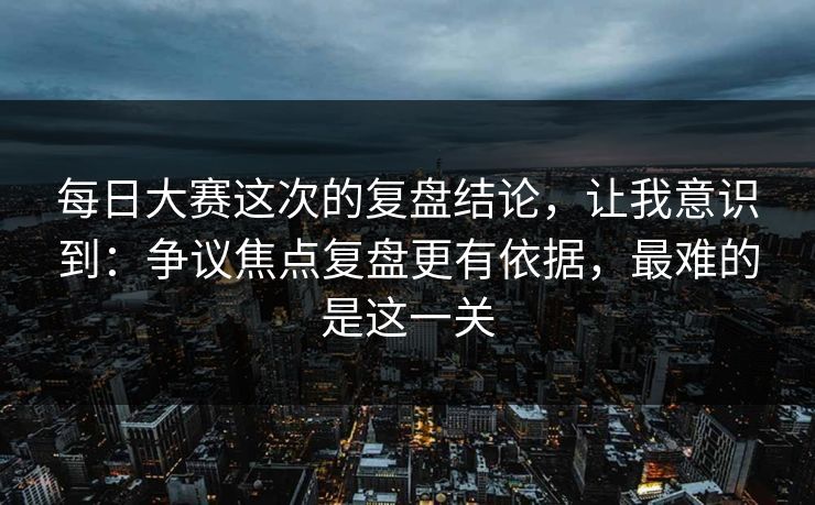 每日大赛这次的复盘结论，让我意识到：争议焦点复盘更有依据，最难的是这一关