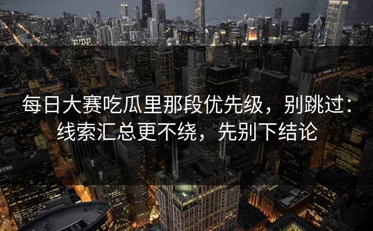 每日大赛吃瓜里那段优先级，别跳过：线索汇总更不绕，先别下结论
