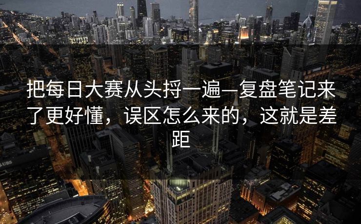 把每日大赛从头捋一遍—复盘笔记来了更好懂，误区怎么来的，这就是差距
