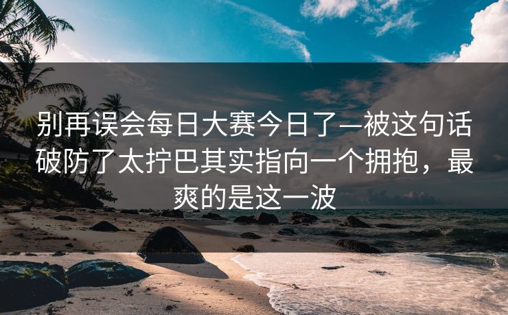 别再误会每日大赛今日了—被这句话破防了太拧巴其实指向一个拥抱，最爽的是这一波