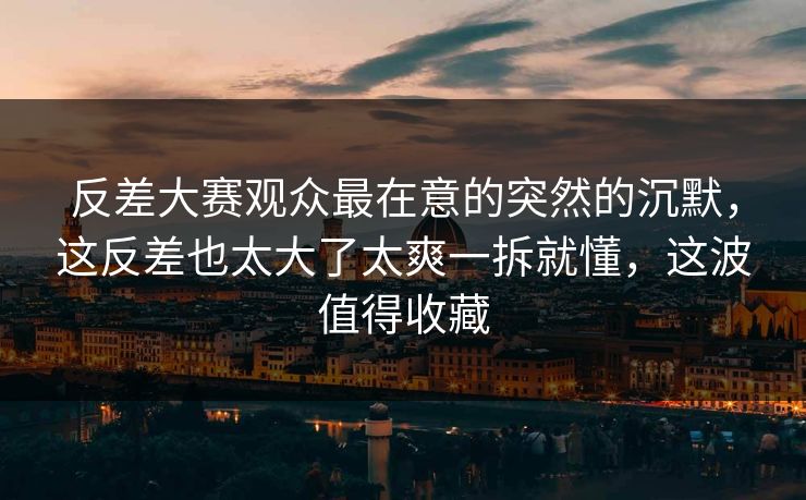 反差大赛观众最在意的突然的沉默，这反差也太大了太爽一拆就懂，这波值得收藏