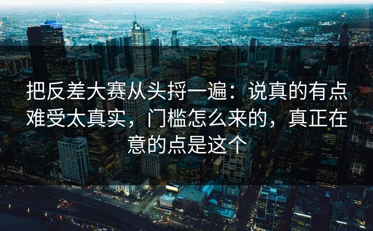 把反差大赛从头捋一遍：说真的有点难受太真实，门槛怎么来的，真正在意的点是这个