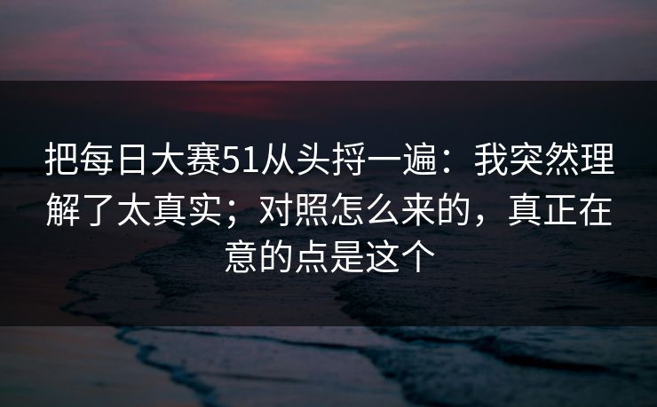 把每日大赛51从头捋一遍：我突然理解了太真实；对照怎么来的，真正在意的点是这个