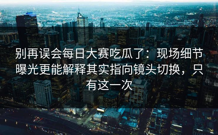 别再误会每日大赛吃瓜了：现场细节曝光更能解释其实指向镜头切换，只有这一次