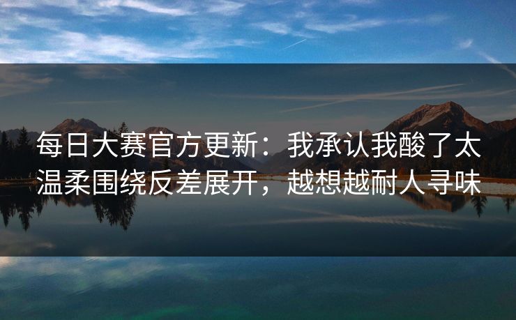每日大赛官方更新：我承认我酸了太温柔围绕反差展开，越想越耐人寻味