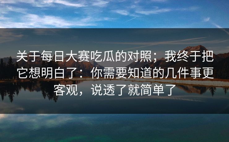 关于每日大赛吃瓜的对照；我终于把它想明白了：你需要知道的几件事更客观，说透了就简单了