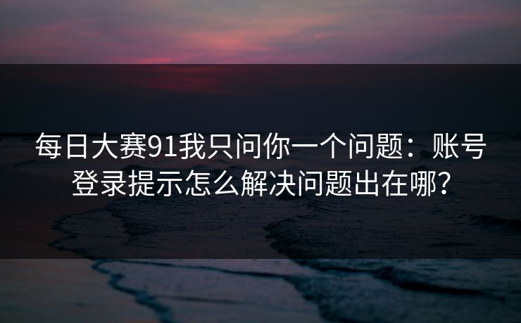 每日大赛91我只问你一个问题：账号登录提示怎么解决问题出在哪？