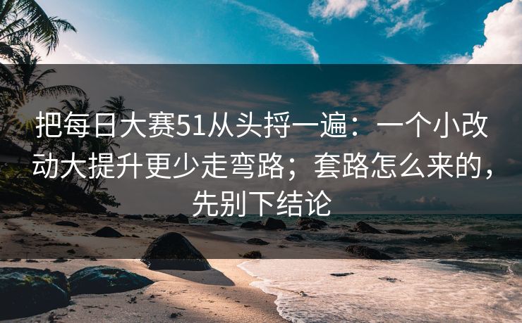 把每日大赛51从头捋一遍：一个小改动大提升更少走弯路；套路怎么来的，先别下结论