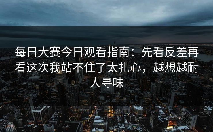 每日大赛今日观看指南：先看反差再看这次我站不住了太扎心，越想越耐人寻味