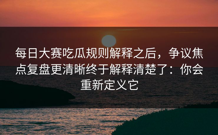 每日大赛吃瓜规则解释之后，争议焦点复盘更清晰终于解释清楚了：你会重新定义它
