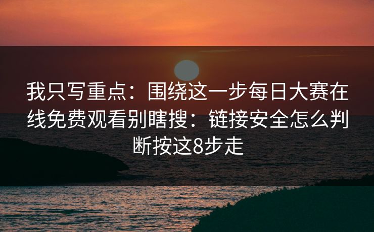 我只写重点：围绕这一步每日大赛在线免费观看别瞎搜：链接安全怎么判断按这8步走
