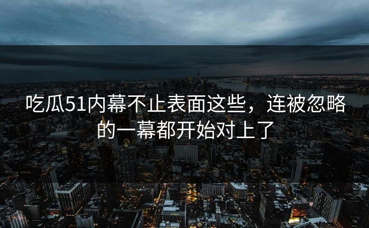 吃瓜51内幕不止表面这些，连被忽略的一幕都开始对上了