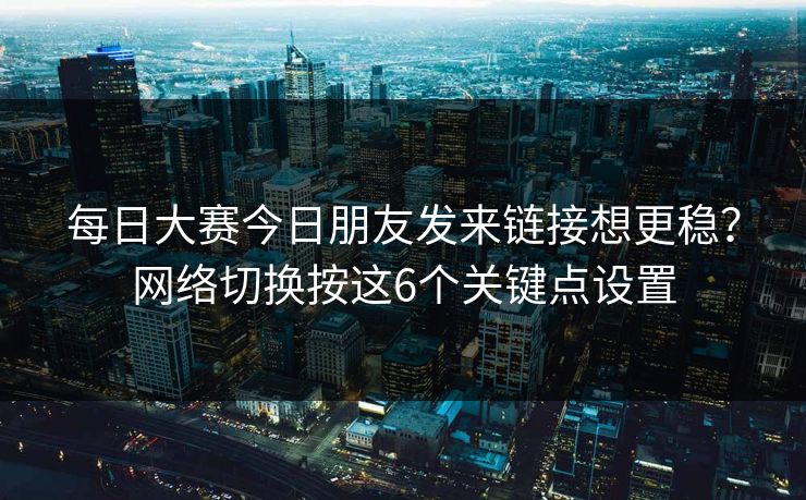 每日大赛今日朋友发来链接想更稳？网络切换按这6个关键点设置