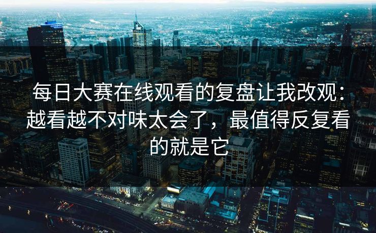 每日大赛在线观看的复盘让我改观：越看越不对味太会了，最值得反复看的就是它