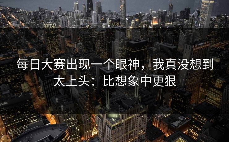 每日大赛出现一个眼神，我真没想到太上头：比想象中更狠