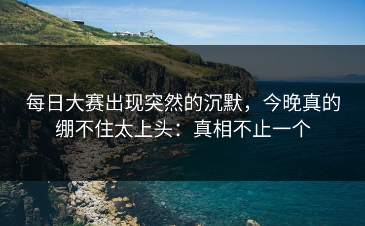 每日大赛出现突然的沉默，今晚真的绷不住太上头：真相不止一个