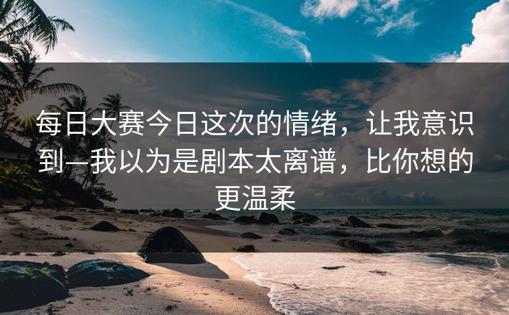 每日大赛今日这次的情绪，让我意识到—我以为是剧本太离谱，比你想的更温柔