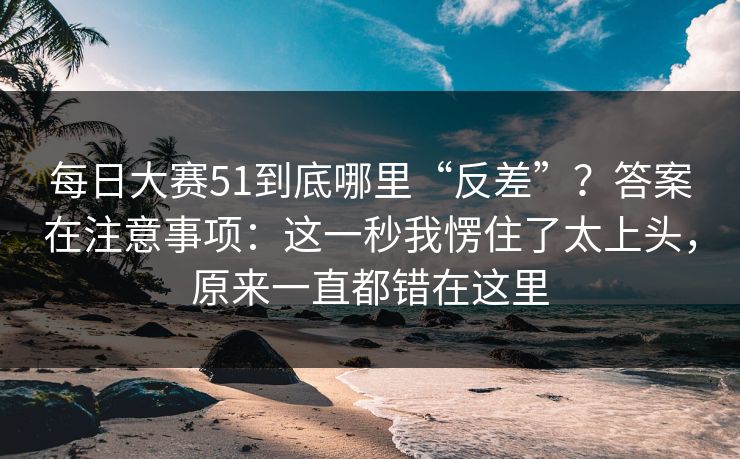 每日大赛51到底哪里“反差”？答案在注意事项：这一秒我愣住了太上头，原来一直都错在这里