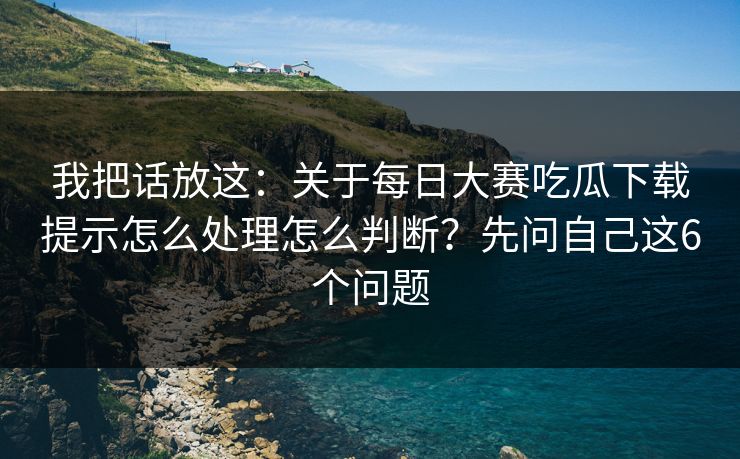 我把话放这：关于每日大赛吃瓜下载提示怎么处理怎么判断？先问自己这6个问题