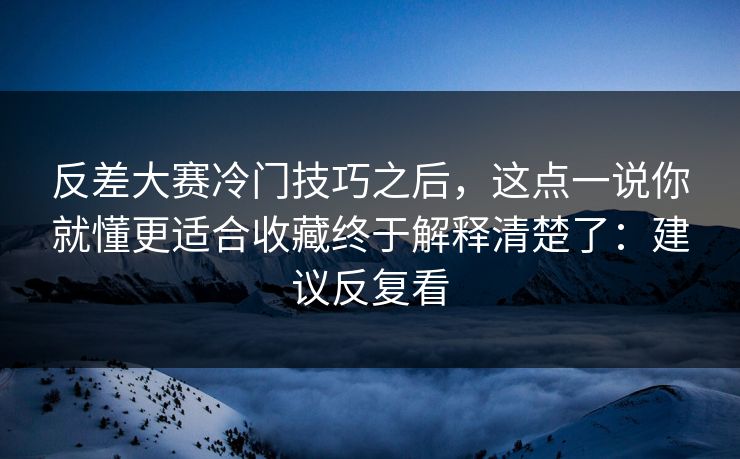 反差大赛冷门技巧之后，这点一说你就懂更适合收藏终于解释清楚了：建议反复看