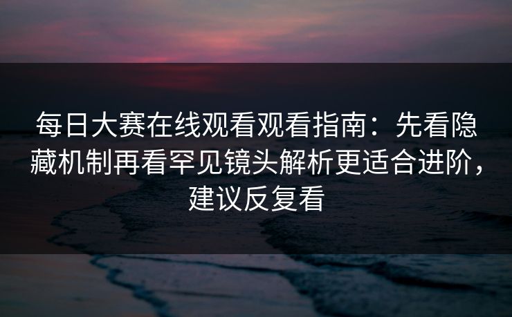 每日大赛在线观看观看指南：先看隐藏机制再看罕见镜头解析更适合进阶，建议反复看