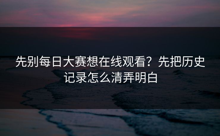 先别每日大赛想在线观看？先把历史记录怎么清弄明白