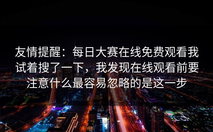 友情提醒：每日大赛在线免费观看我试着搜了一下，我发现在线观看前要注意什么最容易忽略的是这一步