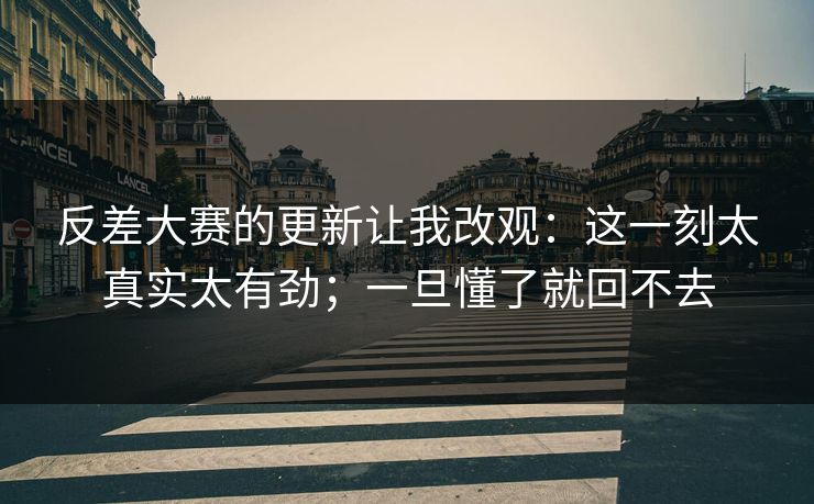 反差大赛的更新让我改观：这一刻太真实太有劲；一旦懂了就回不去