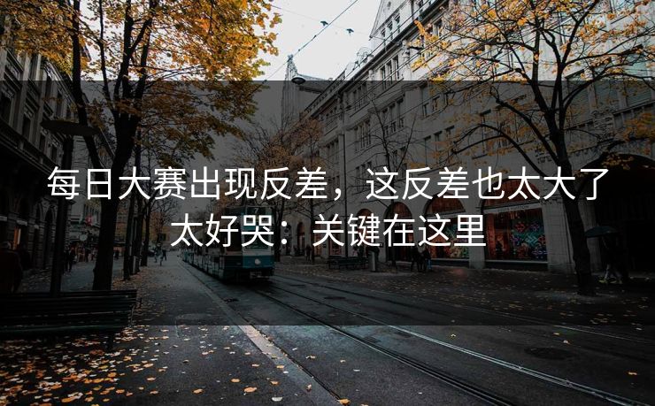 每日大赛出现反差，这反差也太大了太好哭：关键在这里