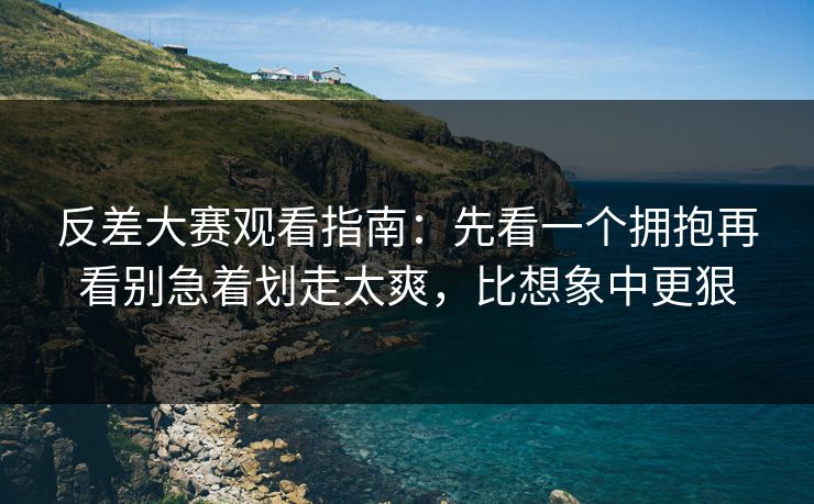 反差大赛观看指南：先看一个拥抱再看别急着划走太爽，比想象中更狠