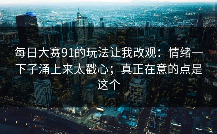 每日大赛91的玩法让我改观：情绪一下子涌上来太戳心；真正在意的点是这个