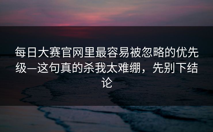 每日大赛官网里最容易被忽略的优先级—这句真的杀我太难绷，先别下结论